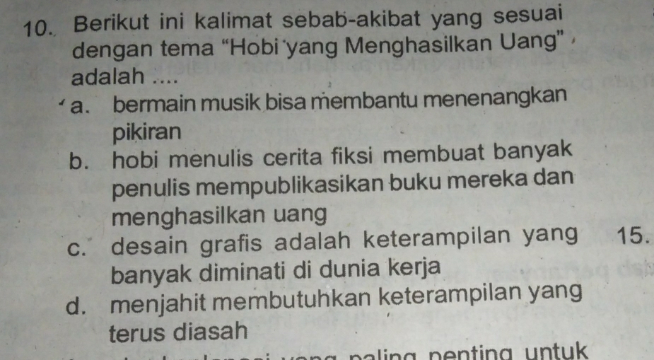 Berikut ini kalimat sebab-akibat yang sesuai
dengan tema “Hobi yang Menghasilkan Uang” 
adalah ....
a. bermain musik bisa membantu menenangkan
pikiran
b. hobi menulis cerita fiksi membuat banyak
penulis mempublikasikan buku mereka dan
menghasilkan uang
c. desain grafis adalah keterampilan yang 15.
banyak diminati di dunia kerja
d. menjahit membutuhkan keterampilan yang
terus diasah