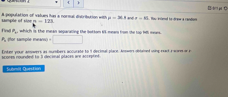 Questión 2 
< > 
□ 0/1 ptつ 
A population of values has a normal distribution with mu =36.8
sample of size n=123. and sigma =85. You intend to draw a random 
Find P_6 , which is the mean separating the bottom 6% means from the top 94% means.
P_6 (for sample means) =□
Enter your answers as numbers accurate to 1 decimal place. Answers obtained using exact z-scores or z - 
scores rounded to 3 decimal places are accepted. 
Submít Question