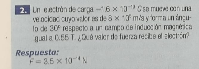 25Un electrón de carga -1.6* 10^(-19)C C se mueve con una 
velocidad cuyo valor es de 8* 10^5m/s y forma un ángu- 
lo de 30^o respecto a un campo de inducción magnética 
igual a 0.55 T. ¿Qué valor de fuerza recibe el electrón? 
Respuesta:
F=3.5* 10^(-14)N