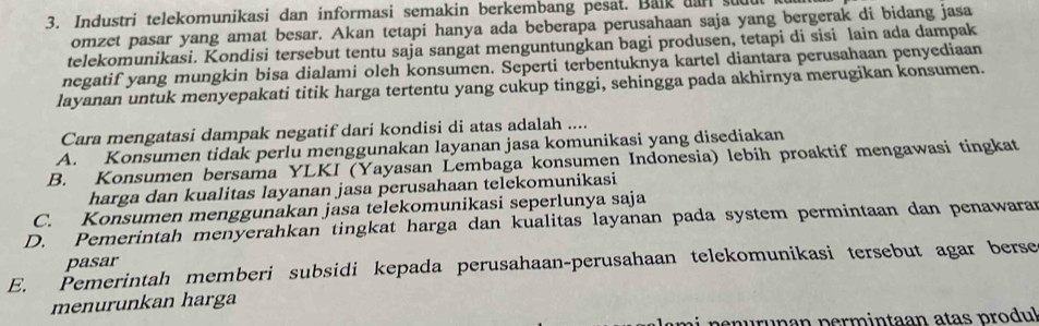 Industri telekomunikasi dan informasi semakin berkembang pesat. Balk aan stut
omzet pasar yang amat besar. Akan tetapi hanya ada beberapa perusahaan saja yang bergerak di bidang jasa
telekomunikasi. Kondisi tersebut tentu saja sangat menguntungkan bagi produsen, tetapi di sisi lain ada dampak
negatif yang mungkin bisa dialami oleh konsumen. Seperti terbentuknya kartel diantara perusahaan penyediaan
layanan untuk menyepakati titik harga tertentu yang cukup tinggi, sehingga pada akhirnya merugikan konsumen.
Cara mengatasi dampak negatif dari kondisi di atas adalah ....
A. Konsumen tidak perlu menggunakan layanan jasa komunikasi yang disediakan
B. Konsumen bersama YLKI (Yayasan Lembaga konsumen Indonesia) lebih proaktif mengawasi tingkat
harga dan kualitas layanan jasa perusahaan telekomunikasi
C. Konsumen menggunakan jasa telekomunikasi seperlunya saja
D. Pemerintah menyerahkan tingkat harga dan kualitas layanan pada system permintaan dan penawara
pasar
E. Pemerintah memberi subsidi kepada perusahaan-perusahaan telekomunikasi tersebut agar berse
menurunkan harga
enurunan permintaan atas produl