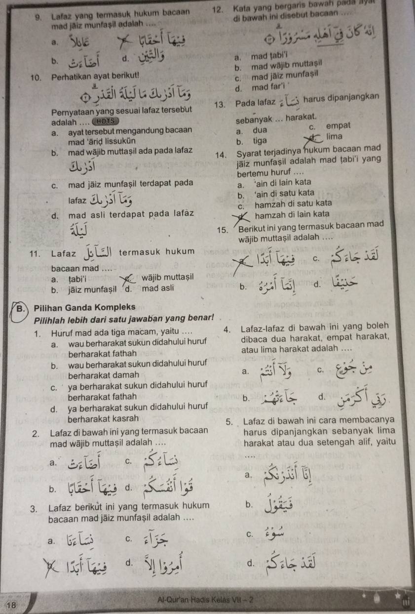 Lafaz yang termasuk hukum bacaan 12. Kata yang bergaris bawah pada ayal
mad jāiz munfaşil adalah di bawah ini disebut bacaan
a.
b.
d.
a. mad tabi'i
10. Perhatikan ayat berikut! b. mad wājib muttaşil
c. mad jāiz munfașil
d. mad far'i 
Pernyataan yang sesuai lafaz tersebut 13. Pada lafaz harus dipanjangkan
adalah .... CHOTS )
a. ayat tersebut mengandung bacaan sebanyak ... harakat.
a. dua c. empat
mad 'ārid lissukün b. tiga lima
b. mad wājib muttaşil ada pada lafaz 14. Syarat terjadinya hukum bacaan mad
jäiz munfaṣil adalah mad ṭabi'i yang
c. mad jäiz munfaşil terdapat pada bertemu huruf ....
a. ‘ain di lain kata
b. ‘ain di satu kata
lafaz
d. mad asli terdapat pada lafàz c. hamzah di satu kata
hamzah di lain kata
15. Berikut ini yang termasuk bacaan mad
wājib muttaşil adalah
11. Lafaz termasuk hukum
C.
bacaan mad .... 
a. ṭabi'i wājib muttaṣil
b. jāiz munfașil d. mad asli b. d.
B. Pilihan Ganda Kompleks
Pilihlah lebih dari satu jawaban yang benar!
1. Huruf mad ada tiga macam, yaitu ... 4. Lafaz-lafaz di bawah ini yang boleh
a. wau berharakat sukun didahului huruf dibaca dua harakat, empat harakat,
berharakat fathah atau lima harakat adalah ....
b. wau berharakat sukun didahului huruf
berharakat damah a. C.
c.' ya berharakat sukun didahului huruf
berharakat fathah d.
b.
d. ya berharakat sukun didahului huruf
berharakat kasrah 5. Lafaz di bawah ini cara membacanya
2. Lafaz di bawah ini yang termasuk bacaan harus dipanjangkan sebanyak lima
mad wājib muttaṣil adalah ... harakat atau dua setengah alif, yaitu
a.
C.
a.
b.
d.
3. Lafaz berikut ini yang termasuk hukum b.
bacaan mad jāiz munfaşil adalah ....
C.
a.
C.
d.
d.
Al-Qur'an Hadis Kelas VII - 2
18