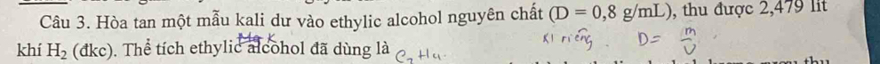 Hòa tan một mẫu kali dư vào ethylic alcohol nguyên chất (D=0,8g/mL) , thu được 2,479 lit 
khí H_2 ( đkc) . Thể tích ethylic alcohol đã dùng là