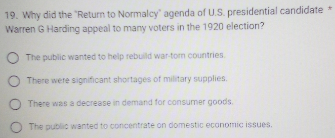 Why did the "Return to Normalcy" agenda of U.S. presidential candidate *
Warren G Harding appeal to many voters in the 1920 election?
The public wanted to help rebuild war-torn countries.
There were significant shortages of military supplies.
There was a decrease in demand for consumer goods.
The public wanted to concentrate on domestic economic issues.