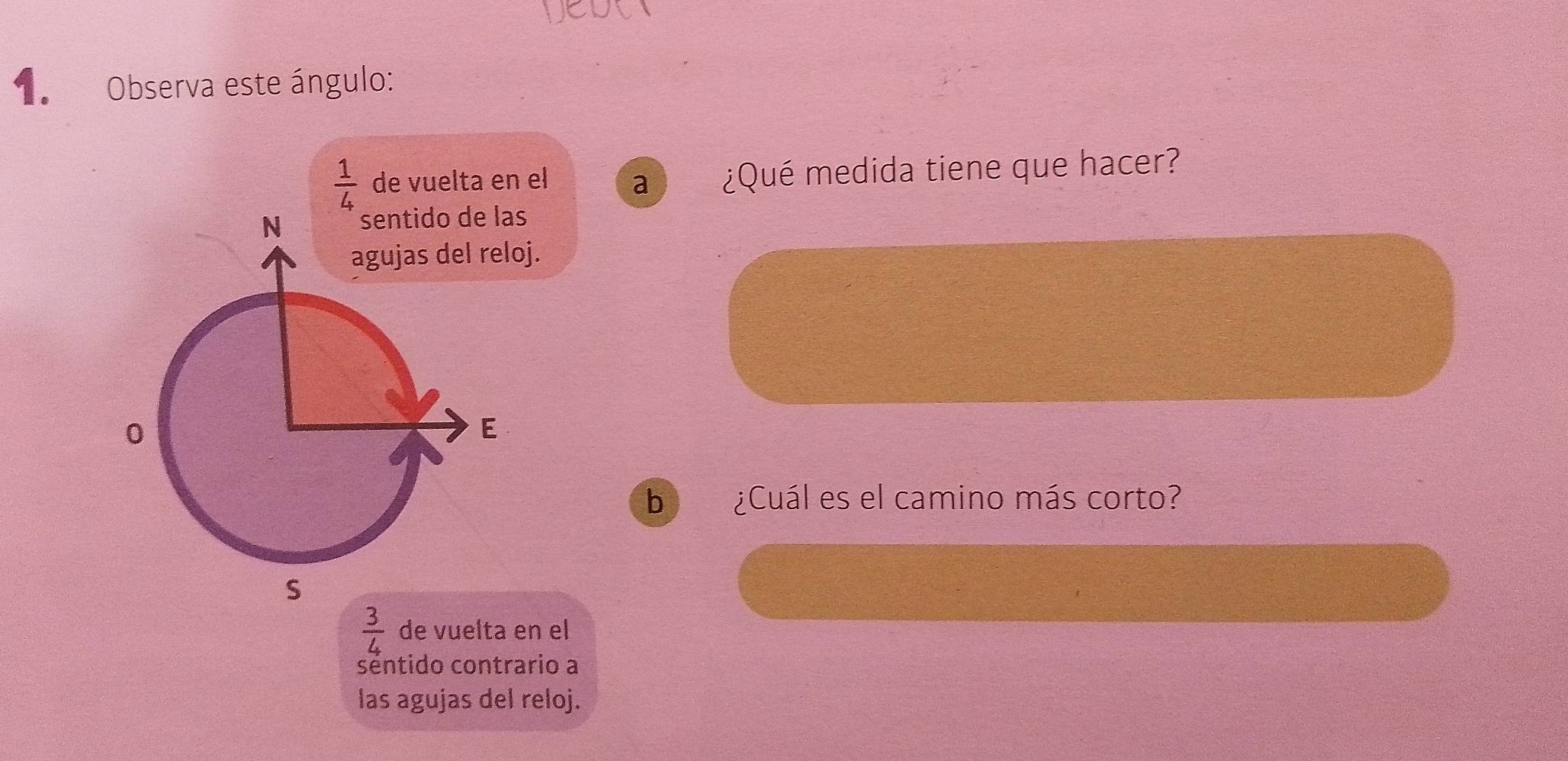 Observa este ángulo:
 1/4  de vuelta en el a ¿Qué medida tiene que hacer?
agujas del reloj.
b ¿Cuál es el camino más corto?
 3/4  de vuelta en el
séntido contrario a
las agujas del reloj.