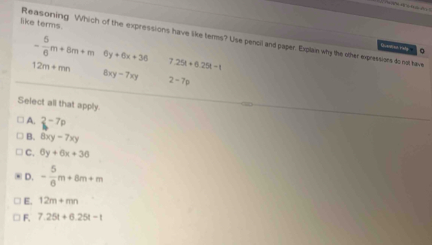 like terms.
Reasoning Which of the expressions have like terms? Use pencil and paper. Explain why the other expressions do not have
Question Help 。
- 5/6 m+8m+m 6y+6x+36 7.25t+6.25t-t
12m+mn
8xy-7xy 2-7p
Select all that apply.
A. 2-7p
B. 8xy-7xy
C. 6y+6x+36
D. - 5/6 m+8m+m
E. 12m+mn
F. 7.25t+6.25t-t