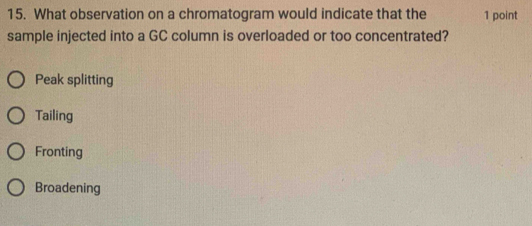 What observation on a chromatogram would indicate that the 1 point
sample injected into a GC column is overloaded or too concentrated?
Peak splitting
Tailing
Fronting
Broadening