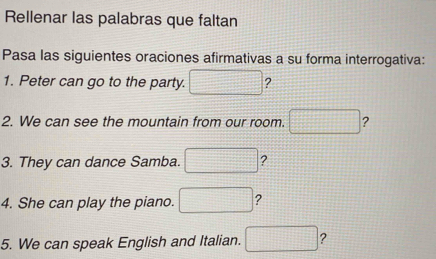 Rellenar las palabras que faltan 
Pasa las siguientes oraciones afirmativas a su forma interrogativa: 
1. Peter can go to the party. □ ? 
2. We can see the mountain from our room. □ ? 
3. They can dance Samba. □ ? 
4. She can play the piano. □ ? 
5. We can speak English and Italian. □ ?