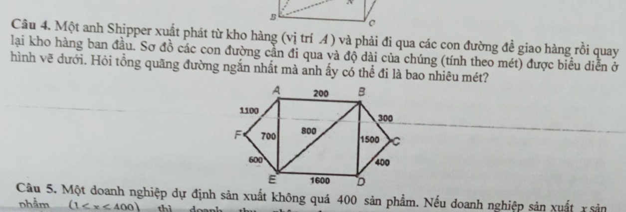 Một anh Shipper xuất phát từ kho hàng (vị trí A) và phải đi qua các con đường đề giao hàng rồi quay 
lai kho hàng ban đầu. Sơ đồ các con đường cần đi qua và độ dài của chúng (tính theo mét) được biểu diễn ở 
hình vẽ dưới. Hỏi tổng quãng đường ngắn nhất mà anh ấy có thể đi là bao nhiêu mét? 
Câu 5. Một doanh nghiệp dự định sản xuất không quá 400 sản phẩm. Nếu doanh nghiệp sản xuất x sản 
nhầm (1≤ x≤ 400)