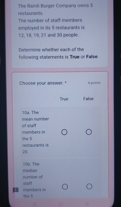 The Ramli Burger Company owns 5
restaurants.
The number of staff members
employed in its 5 restaurants is
12, 18, 19, 21 and 30 people.
Determine whether each of the
following statements is True or False.
Choose your answer. * 4 points
True False
10a. The
mean number
of staff
members in
the 5
restaurants is
20.
10b. The
median
number of
staff
3 members in
the 5