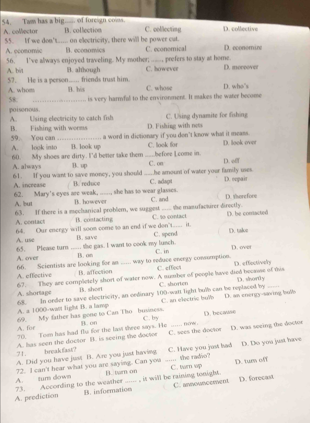 Tam has a big...... of foreign coins.
A. collector B. collection C. collecting D. collective
55. If we don’t...... on electricity, there will be power cut.
A. economic B. economics C. economical D. economize
56. I’ve always enjoyed traveling. My mother; ......, prefers to stay at home.
A. bit B. although C. however D. moreover
57. He is a person...... friends trust him.
A. whom B. his C. whose D. who's
58. _is very harmful to the environment. It makes the water become
poisonous.
A. Using electricity to catch fish C. Using dynamite for fishing
B. Fishing with worms D. Fishing with nets
59. You can_ a word in dictionary if you don’t know what it means.
A. look into B. look up C. look for D. look over
60. My shoes are dirty. I’d better take them ......before Lcome in.
C. on
A. always B. up D. off
61. If you want to save money, you should ......he amount of water your family uses.
A. increase B. reduce C. adapt D. repair
62. Mary’s eyes are weak, ......, she has to wear glasses.
C. and
A. but B. however D. therefore
63. If there is a mechanical problem, we suggest ...... the manufacturer directly.
A. contact B. contacting C. to contact D. be contacted
64. Our energy will soon come to an end if we don’t...... it.
A. use B. save C. spend
D. take
65. Please turn ...... the gas. I want to cook my lunch.
C. in D. over
A. over B. on
66. Scientists are looking for an ...... way to reduce energy consumption.
A. effective B. affection C. effect D. effectively
67. They are completely short of water now. A number of people have died because of this
A. shortage B. short C. shorten D. shortly_
68.  In order to save electricity, an ordinary 100-watt light bulb can be replaced by .......
A. a 1000-watt light B. a lamp C. an electric bulb D. an energy-saving bulb
69. My father has gone to Can Tho business.
B. on C. by D. because
A. for
70. Tom has had flu for the last three says. He …… now.
A. has seen the doctor B. is seeing the doctor C. sees the doctor D. was seeing the doctor
A. Did you have just B. Are you just having C. Have you just had D. Do you just have
71. breakfast?
72. I can't hear what you are saying. Can you ...... the radio?
A. turn down B. turn on C. turn up D. turn off
73. According to the weather ...... , it will be raining tonight.
A. prediction B. information C. announcement D. forecast