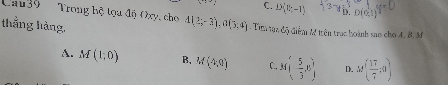 C. D(0;-1)
D. D(0;1)
Cau39 Trong hệ tọa độ Oxy, cho A(2;-3), B(3;4). Tìm tọa độ điểm M trên trục hoành sao cho A, B, M
thắng hàng.
A. M(1;0)
B. M(4;0)
C. M(- 5/3 ;0) D. M( 17/7 ;0)