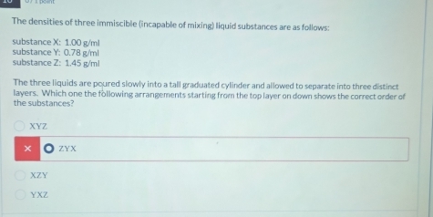 The densities of three immiscible (incapable of mixing) liquid substances are as follows:
substance X: 1.00 g/ml
substance Y : 0.78 g/ml
substance Z : 1.45 g/ml
The three liquids are poured slowly into a tall graduated cylinder and allowed to separate into three distinct
layers. Which one the following arrangements starting from the top layer on down shows the correct order of
the substances?
XYZ
ZYX
XZY
YXZ