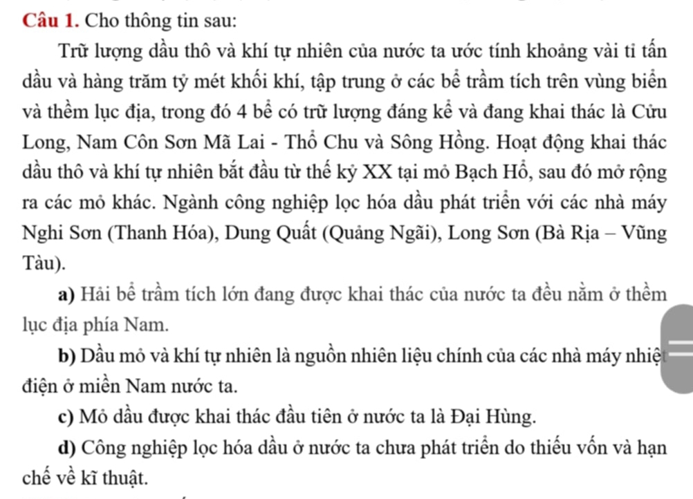 Cho thông tin sau:
Trữ lượng dầu thô và khí tự nhiên của nước ta ước tính khoảng vài tỉ tấn
đầu và hàng trăm tỷ mét khối khí, tập trung ở các bể trầm tích trên vùng biển
và thềm lục địa, trong đó 4 bể có trữ lượng đáng kể và đang khai thác là Cửu
Long, Nam Côn Sơn Mã Lai - Thổ Chu và Sông Hồng. Hoạt động khai thác
đầu thô và khí tự nhiên bắt đầu từ thế kỷ XX tại mỏ Bạch Hổ, sau đó mở rộng
ra các mỏ khác. Ngành công nghiệp lọc hóa dầu phát triển với các nhà máy
Nghi Sơn (Thanh Hóa), Dung Quất (Quảng Ngãi), Long Sơn (Bà Rịa - Vũng
Tàu).
a) Hải bể trầm tích lớn đang được khai thác của nước ta đều nằm ở thềm
lục địa phía Nam.
b) Dầu mỏ và khí tự nhiên là nguồn nhiên liệu chính của các nhà máy nhiệ
điện ở miền Nam nước ta.
c) Mỏ dầu được khai thác đầu tiên ở nước ta là Đại Hùng.
d) Công nghiệp lọc hóa dầu ở nước ta chưa phát triển do thiếu vốn và hạn
chế về kĩ thuật.