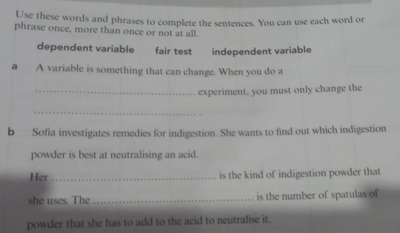 Use these words and phrases to complete the sentences. You can use each word or 
phrase once, more than once or not at all. 
dependent variable fair test independent variable 
a A variable is something that can change. When you do a 
_experiment, you must only change the 
_ 
b Sofia investigates remedies for indigestion. She wants to find out which indigestion 
powder is best at neutralising an acid. 
Her_ 
is the kind of indigestion powder that 
she uses. The _is the number of spatulas of 
powder that she has to add to the acid to neutralise it.