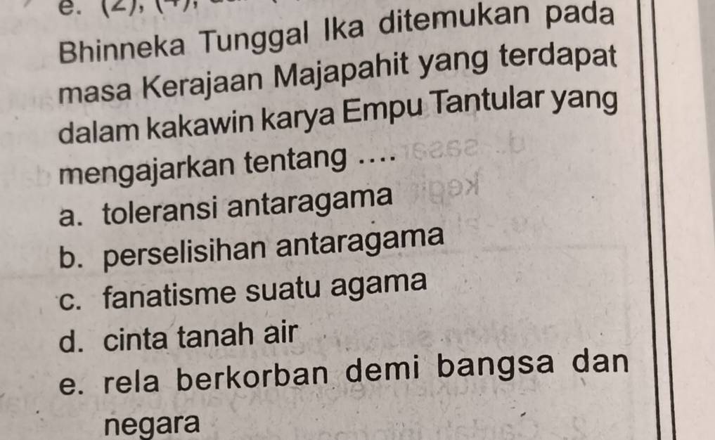 Bhinneka Tunggal Ika ditemukan pada
masa Kerajaan Majapahit yang terdapat
dalam kakawin karya Empu Tantular yang
mengajarkan tentang ....
a. toleransi antaragama
b. perselisihan antaragama
c. fanatisme suatu agama
d. cinta tanah air
e. rela berkorban demi bangsa dan
negara