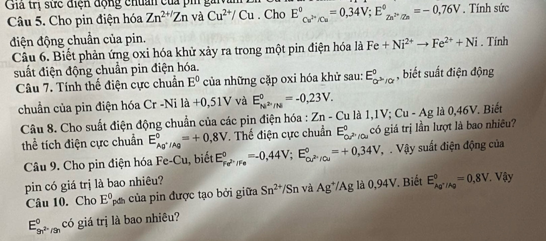 Giả trị sức điện động chuẩn của pi gai
Câu 5. Cho pin điện hóa Zn^(2+/)Zn và Cu^(2+)/Cu. Cho E_C_Cu^(2+)/Cu^circ =0,34V;E_Zn^(2+)/Zn^circ =-0,76V. Tính sức
điện động chuẩn của pin. . Tính
Câu 6. Biết phản ứng oxi hóa khử xảy ra trong một pin điện hóa là Fe+Ni^(2+)to Fe^(2+)+Ni
suất điện động chuẩn pin điện hóa.
Câu 7. Tính thế điện cực chuẩn E^0 của những cặp oxi hóa khử sau: E_cr^(3+)/cr^0 , biết suất điện động
chuẩn của pin điện hóa Cr -Ni la+0,51V và E_Ni^(2+)/Ni^circ =-0,23V.
Câu 8. Cho suất điện động chuẩn của các pin điện hóa : Zn-Cu 1 CL 1 - Ag là 0,46V. Biết
thể tích điện cực chuẩn E_Ag^+/Ag^0=+0,8V. Thế điện cực chuẩn E_Cu^(2+)/Cu^0 có giá trị lần lượt là bao nhiêu?
Câu 9. Cho pin điện hóa Fe-Cu, biết E_Fe^(2+)/Fe^circ =-0,44V;E_cu^(2+)/Cu^circ =+0,34V Vậ   Vậy suất điện động của
pin có giá trị là bao nhiêu?  Vậy
Câu 10. Cho E^0pd A của pin được tạo bởi giữa Sn^(2+)/Sn và Ag^+/Ag là 0,94V. Biết E_Ag^+/Ag^0=0,8V.
E_9n^(2+)/9n^0 có giá trị là bao nhiêu?