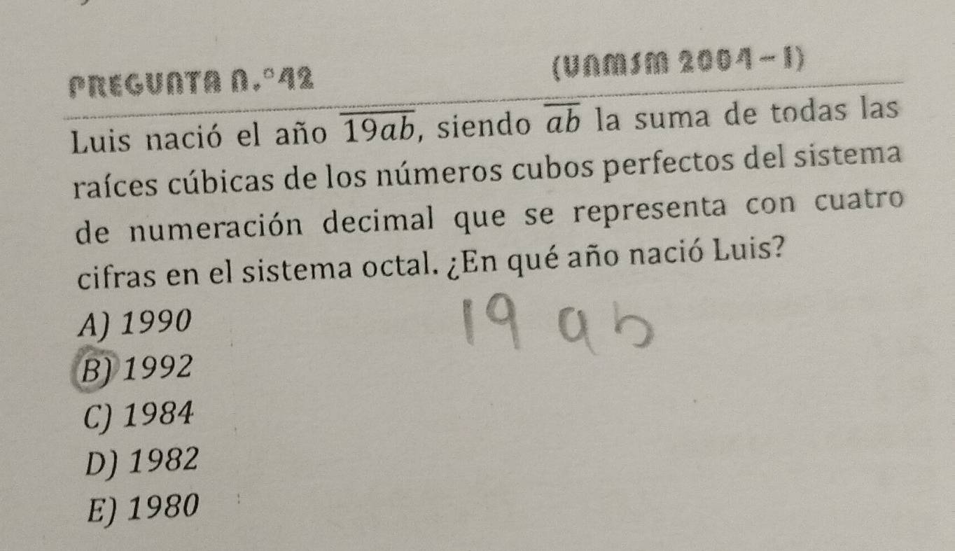 PREGUNTA N.º42 (UNMSM 2004-1)
Luis nació el año overline 19ab , siendo overline ab la suma de todas las
craíces cúbicas de los números cubos perfectos del sistema
de numeración decimal que se representa con cuatro
cifras en el sistema octal. ¿En qué año nació Luis?
A) 1990
B) 1992
C) 1984
D) 1982
E) 1980