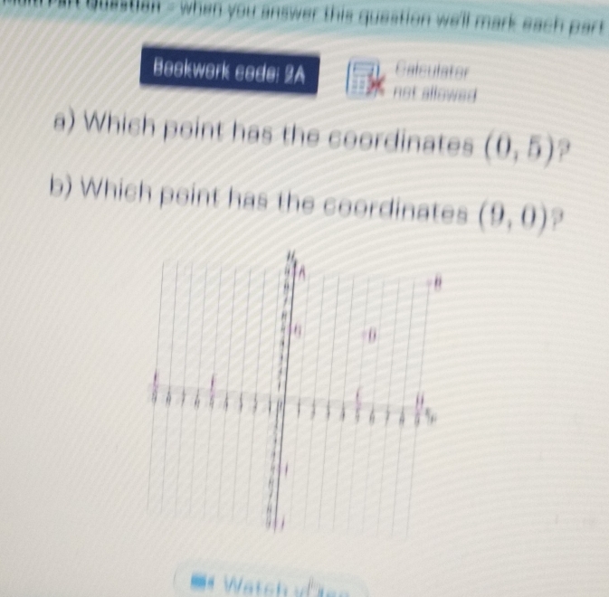 quastian - when you answer this question we'll mark each part 
Bookwork code: 2A Galculator 
not allowed 
a) Which point has the coordinates (0,5)
b) Which point has the coordinates (9,0)
= Wätch ==