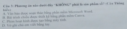 Phương án nào dưới đây 'KHÔNG” phải là sản phẩm số? (Câu Thông
hiểu)
A. Văn bản được soạn thảo bằng phần mềm Microsoft Word.
B. Bài trình chiếu được thiết kế bằng phần mêm Canva.
C. Phim hoạt hình được tạo bằng máy tinh.
D. Vở ghi chú em việt bằng tay.