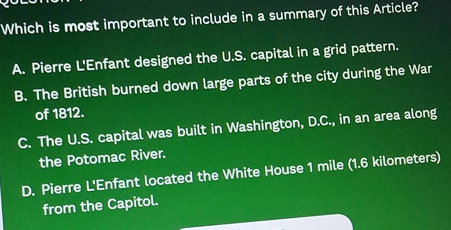 Which is most important to include in a summary of this Article?
A. Pierre L'Enfant designed the U.S. capital in a grid pattern.
B. The British burned down large parts of the city during the War
of 1812.
C. The U.S. capital was built in Washington, D.C., in an area along
the Potomac River.
D. Pierre L'Enfant located the White House 1 mile (1.6 kilometers)
from the Capitol.