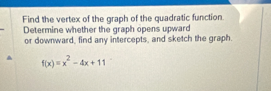 Find the vertex of the graph of the quadratic function. 
Determine whether the graph opens upward 
or downward, find any intercepts, and sketch the graph.
f(x)=x^2-4x+11