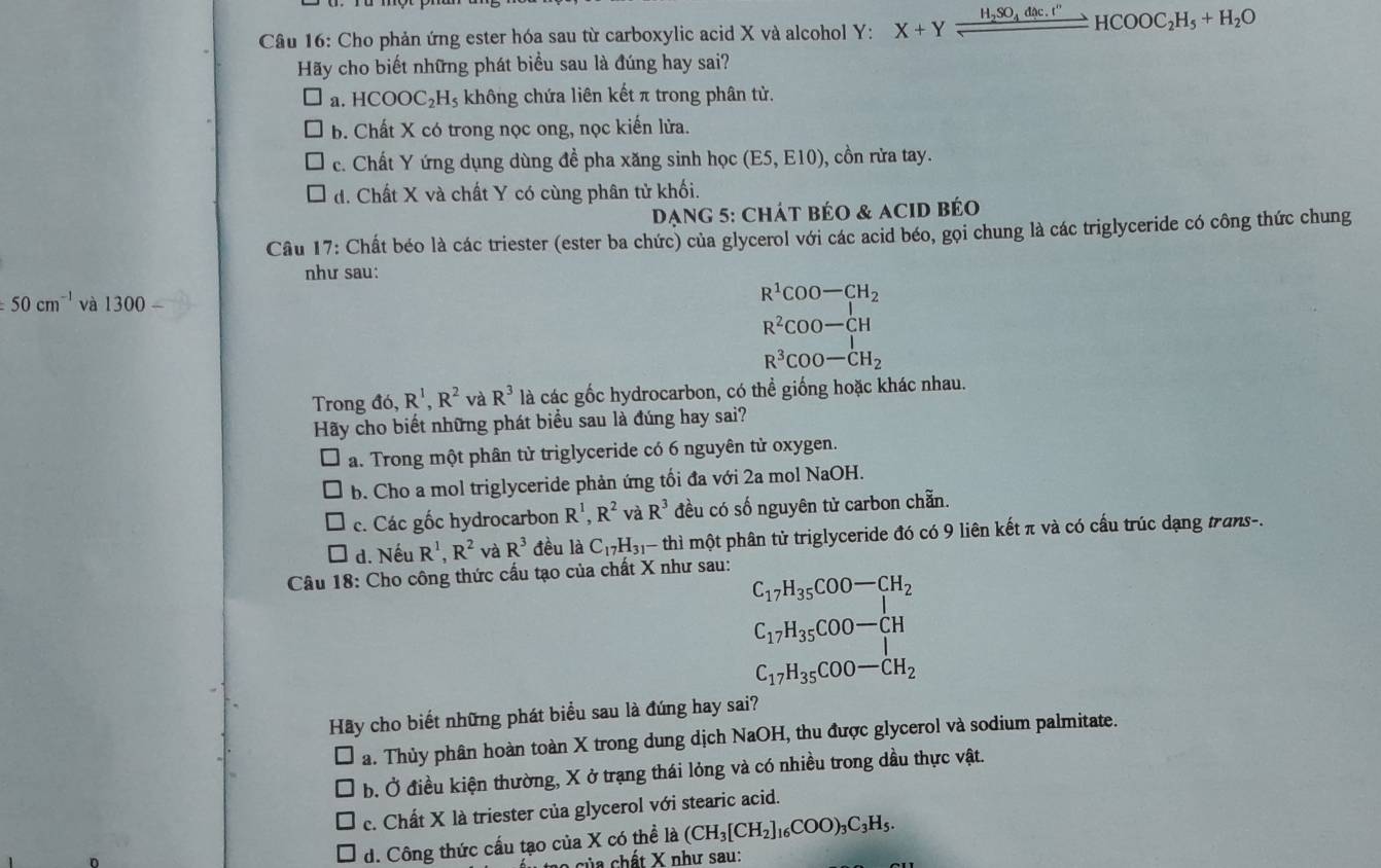 Cho phản ứng ester hóa sau từ carboxylic acid X và alcohol Y: X+Yfrac H_2SO_4dic.t''HCOOC_2H_5+H_2O
Hãy cho biết những phát biểu sau là đúng hay sai?
a. HCOOC_2H_5 không chứa liên kết π trong phân tử.
b. Chất X có trong nọc ong, nọc kiến lửa.
c. Chất Y ứng dụng dùng đề pha xăng sinh học (E5,E10) , cồn rửa tay.
d. Chất X và chất Y có cùng phân tử khối.
Dạng 5: Chát béo & acid béo
Câu 17: Chất béo là các triester (ester ba chức) của glycerol với các acid béo, gọi chung là các triglyceride có công thức chung
như sau:
50cm^(-1) và 1300-
R^1COO-CH_2
R^2COO-CH
R^3COO-CH_2
Trong đó, R^1,R^2 và R^3 là các gốc hydrocarbon, có thể giống hoặc khác nhau.
Hãy cho biết những phát biểu sau là đúng hay sai?
a. Trong một phân tử triglyceride có 6 nguyên tử oxygen.
b. Cho a mol triglyceride phản ứng tối đa với 2a mol NaOH.
c. Các gốc hydrocarbon R^1,R^2 và R^3 đều có số nguyên tử carbon chẵn.
d. Nếu R^1,R^2 và R^3 đều là C_17H_31 thì một phân tử triglyceride đó có 9 liên kết π và có cấu trúc dạng trans-.
Câu 18: Cho công thức cấu tạo của chất X như sau:
C_17H_35COO-CH_2
C_17H_35COO-CH
C_17H_35COO-CH_2
Hãy cho biết những phát biểu sau là đúng hay sai?
a. Thủy phân hoàn toàn X trong dung dịch NaOH, thu được glycerol và sodium palmitate.
b. Ở điều kiện thường, X ở trạng thái lỏng và có nhiều trong dầu thực vật.
c. Chất X là triester của glycerol với stearic acid.
d. Công thức cấu tạo của X có thể là (CH_3[CH_2]_16COO)_3C_3H_5.
của chất X như sau: