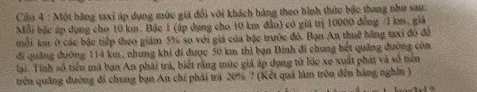 Cầu 4 : Một hãng taxi áp dụng mức giá đổi với khách hàng theo hình thức bậc thang như sau: 
Mỗi bậc áp dụng cho 10 km. Bậc 1 (áp dụng cho 10 km đầu) có giả trị 10000 đồng / 1 km, giả 
môi km ở các bậc tiếp theo giám 5% so với giá của bậc trước đó. Bạn An thuế hãng tạxi đó đô 
đi quảng dường 114 km, nhưng khi đi được 50 km thì bạn Binh đi chung bết quảng đường côn 
lại. Tính số tiền mã bạn An phái trả, biết răng mức giá áp dụng từ lúc xe xuất phát và số tiên 
trên quảng đường đi chung bạn Au chí phải trá 20% ? (Kết quả làm tròn đến hàng nghĩn )