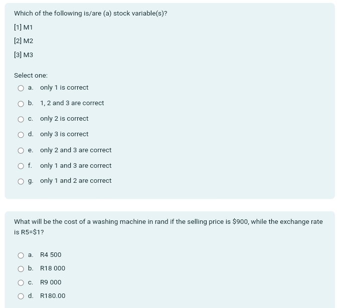 Which of the following is/are (a) stock variable(s)?
[1] M1
[2] M2
[3] M3
Select one:
a. only 1 is correct
b. 1, 2 and 3 are correct
c. only 2 is correct
d. only 3 is correct
e. only 2 and 3 are correct
f. only 1 and 3 are correct
g. only 1 and 2 are correct
What will be the cost of a washing machine in rand if the selling price is $900, while the exchange rate
is R5=$1 2
a. R4 500
b. R18 000
c. R9 000
d. R180.00