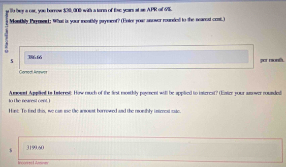 To buy a car, you borrow $20,000 with a term of five years at an APR of 6%.
7 Monthly Payment: What is your monthly payment? (Enter your answer rounded to the nearest cent.)
$ 386.66
per month.
Correct Answer
Amount Applied to Interest: How much of the first monthly payment will be applied to interest? (Enter your answer rounded
to the nearest cent.)
Hint: To find this, we can use the amount borrowed and the monthly interest rate.
$ 3199.60
Incorrect Answer