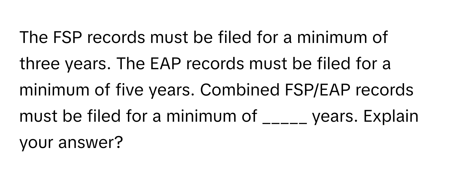 The FSP records must be filed for a minimum of three years. The EAP records must be filed for a minimum of five years. Combined FSP/EAP records must be filed for a minimum of _____ years. Explain your answer?