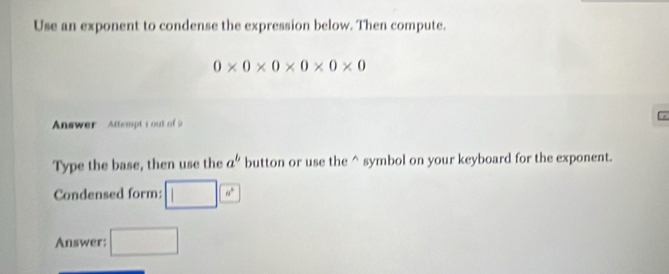 Use an exponent to condense the expression below. Then compute.
0* 0* 0* 0* 0* 0
Answer Attempt i out of 9 
Type the base, then use the a^b button or use the^(symbol on your keyboard for the exponent. 
Condensed form: □ □)a^
Answer: □