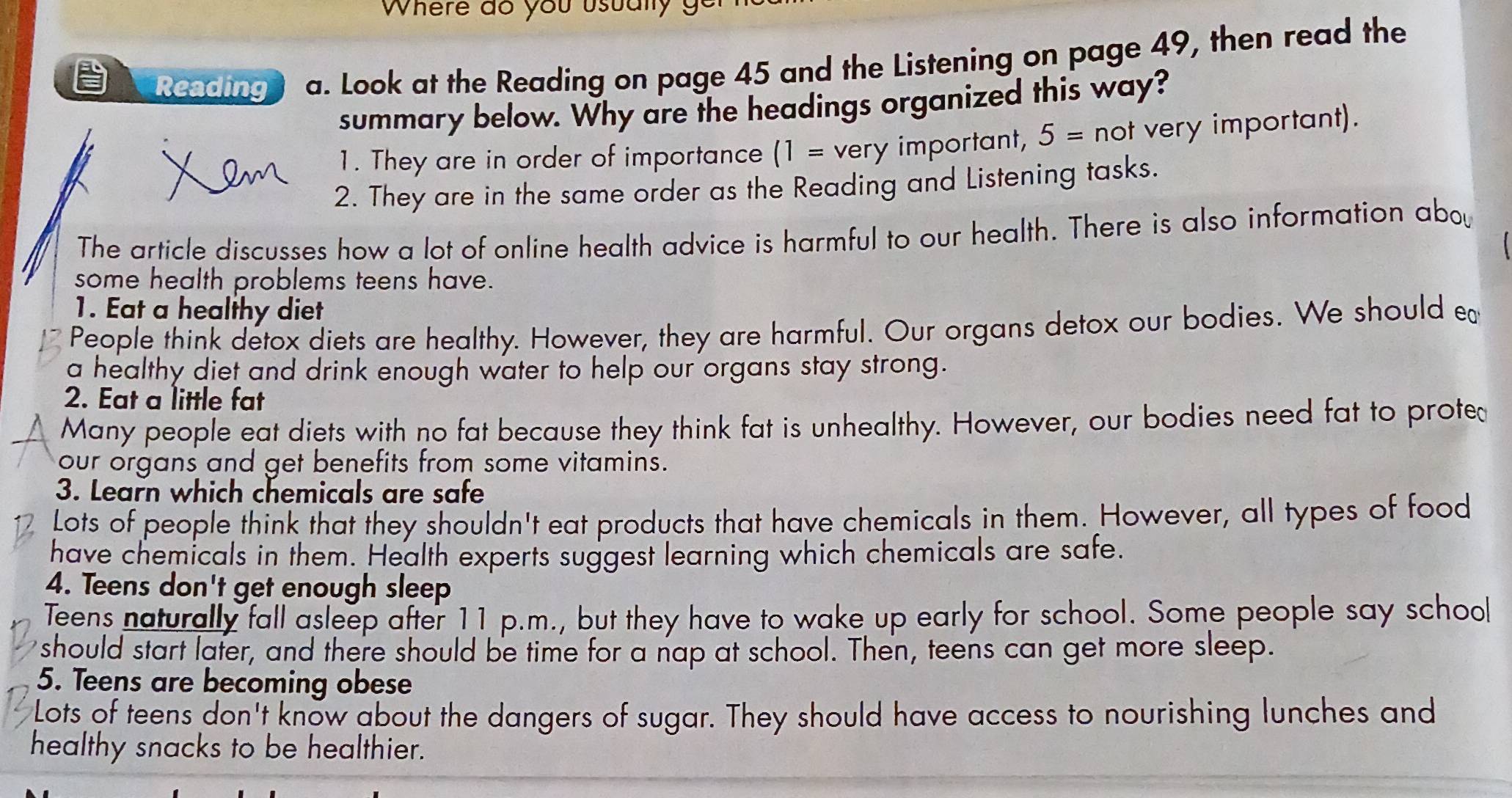 Where do you usualy g 
Reading a. Look at the Reading on page 45 and the Listening on page 49, then read the 
summary below. Why are the headings organized this way? 
1. They are in order of importance (1= very important, 5= not very important). 
2. They are in the same order as the Reading and Listening tasks. 
The article discusses how a lot of online health advice is harmful to our health. There is also information aboy 
some health problems teens have. 
1. Eat a healthy diet 
People think detox diets are healthy. However, they are harmful. Our organs detox our bodies. We should e 
a healthy diet and drink enough water to help our organs stay strong. 
2. Eat a little fat 
Many people eat diets with no fat because they think fat is unhealthy. However, our bodies need fat to proted 
our organs and get benefits from some vitamins. 
3. Learn which chemicals are safe 
Lots of people think that they shouldn't eat products that have chemicals in them. However, all types of food 
have chemicals in them. Health experts suggest learning which chemicals are safe. 
4. Teens don't get enough sleep 
Teens naturally fall asleep after 11 p.m., but they have to wake up early for school. Some people say school 
should start later, and there should be time for a nap at school. Then, teens can get more sleep. 
5. Teens are becoming obese 
Lots of teens don't know about the dangers of sugar. They should have access to nourishing lunches and 
healthy snacks to be healthier.