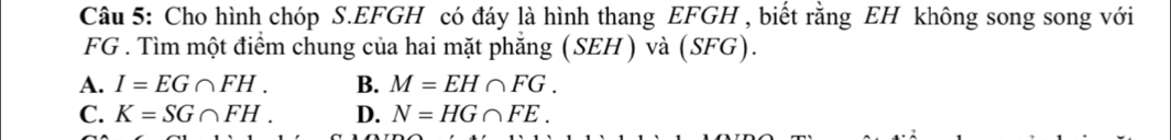 Cho hình chóp S. EFGH có đáy là hình thang EFGH , biết rằng EH không song song với
FG. Tìm một điểm chung của hai mặt phăng (SEH) và (SFG).
A. I=EG∩ FH. B. M=EH∩ FG.
C. K=SG∩ FH. D. N=HG∩ FE.