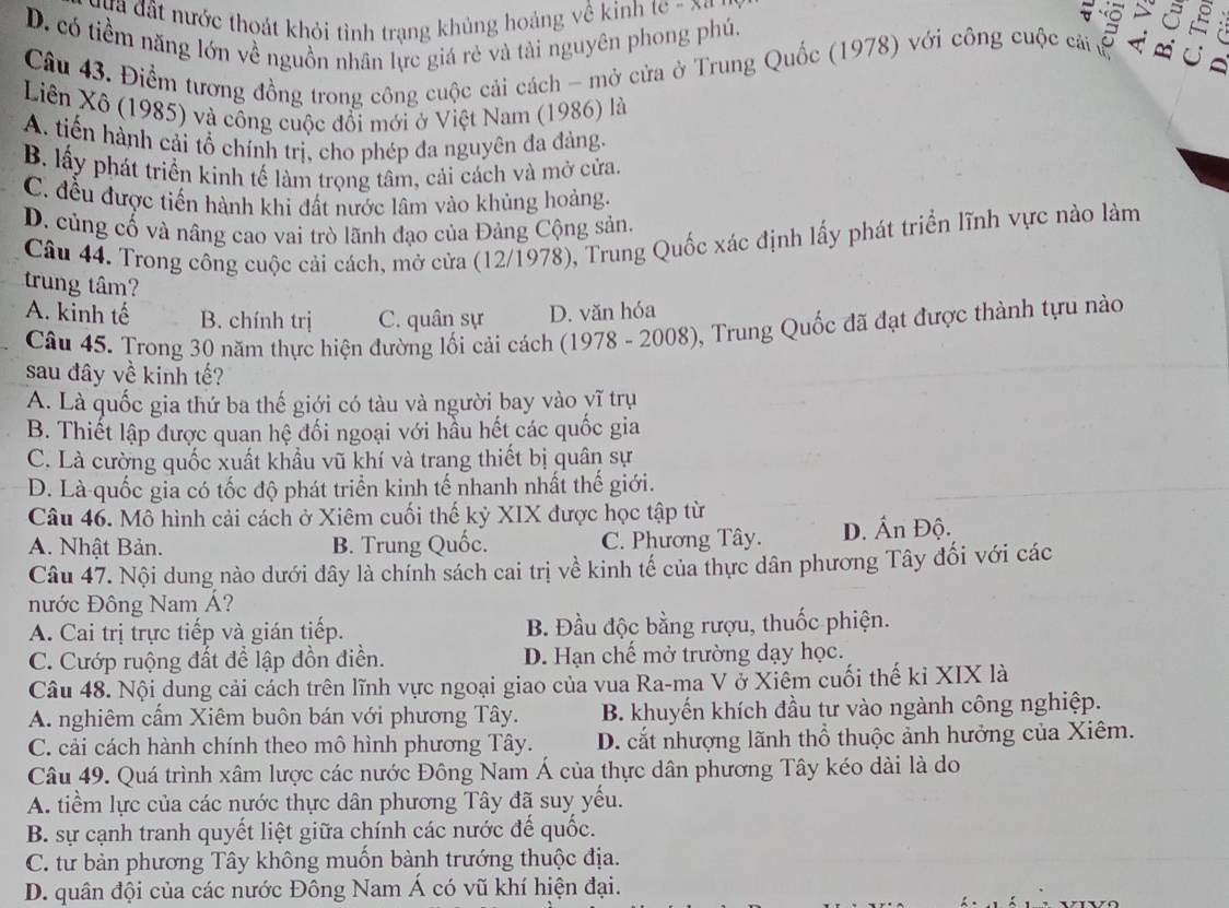 ựa đất nước thoát khỏi tinh trạng khủng hoảng về kinh te - xq
D. có tiềm năng lớn về nguồn nhân lực giá rẻ và tài nguyên phong phủ,
Câu 43. Điểm tương đồng trong công cuộc cải cách - mở cửa ở Trung Quốc (1978) với công cuộc ca ở
Liên Xô (1985) và công cuộc đổi mới ở Việt Nam (1986) là
A. tiến hành cải tổ chính trị, cho phép đa nguyên đa đảng,
B. lấy phát triển kinh tế làm trọng tâm, cải cách và mở cửa.
C. đều được tiến hành khi đất nước lâm vào khủng hoảng.
D. củng cố và nâng cao vai trò lãnh đạo của Đảng Cộng sản.
Câu 44. Trong công cuộc cải cách, mở cửa (12/1978), Trung Quốc xác định lấy phát triển lĩnh vực nào làm
trung tâm?
A. kinh tế B. chính trị C. quân sự D. văn hóa
Câu 45. Trong 30 năm thực hiện đường lối cải cách (1978 - 2008), Trung Quốc đã đạt được thành tựu nào
sau đây về kinh tế?
A. Là quốc gia thứ ba thế giới có tàu và người bay vào yĩ trụ
B. Thiết lập được quan hệ đối ngoại với hầu hết các quốc gia
C. Là cường quốc xuất khẩu vũ khí và trang thiết bị quân sự
D. Là quốc gia có tốc độ phát triển kinh tế nhanh nhất thế giới.
Câu 46. Mô hình cải cách ở Xiêm cuối thế kỷ XIX được học tập từ
A. Nhật Bản. B. Trung Quốc. C. Phương Tây. D. Ấn Độ.
Câu 47. Nội dung nào dưới đây là chính sách cai trị về kinh tế của thực dân phương Tây đối với các
nước Đông Nam Á?
A. Cai trị trực tiếp và gián tiếp. B. Đầu độc bằng rượu, thuốc phiện.
C. Cướp ruộng đất đề lập đồn điền. D. Hạn chế mở trường dạy học.
Câu 48. Nội dung cải cách trên lĩnh vực ngoại giao của vua Ra-ma V ở Xiêm cuối thế kỉ XIX là
A. nghiêm cẩm Xiêm buôn bán với phương Tây. B. khuyến khích đầu tư vào ngành công nghiệp.
C. cải cách hành chính theo mô hình phương Tây. D. cắt nhượng lãnh thổ thuộc ảnh hưởng của Xiêm.
Câu 49. Quá trình xâm lược các nước Đông Nam Á của thực dân phương Tây kéo dài là do
A. tiềm lực của các nước thực dân phương Tây đã suy yếu.
B. sự cạnh tranh quyết liệt giữa chính các nước đế quốc.
C. tư bản phương Tây không muốn bành trướng thuộc địa.
D. quân đội của các nước Đông Nam Á có vũ khí hiện đại.