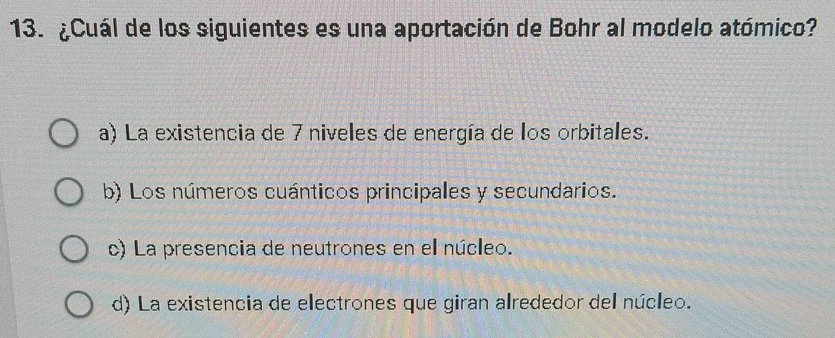 ¿Cuál de los siguientes es una aportación de Bohr al modelo atómico?
a) La existencia de 7 niveles de energía de los orbitales.
b) Los números cuánticos principales y secundarios.
c) La presencia de neutrones en el núcleo.
d) La existencia de electrones que giran alrededor del núcleo.