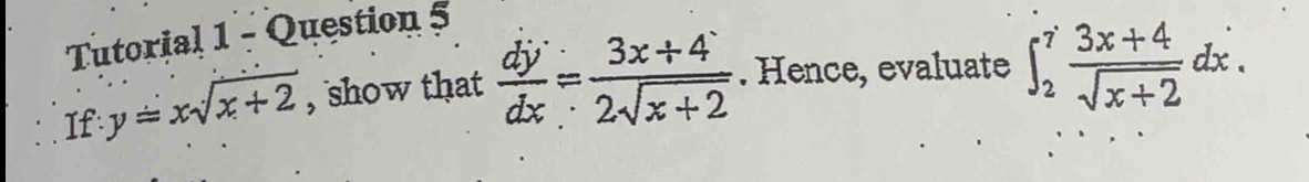 Tutorial 1 - Question 5
If y=xsqrt(x+2) , show that  dy/dx = (3x+4)/2sqrt(x+2) . Hence, evaluate ∈t _2^(7frac 3x+4)sqrt(x+2)dx.