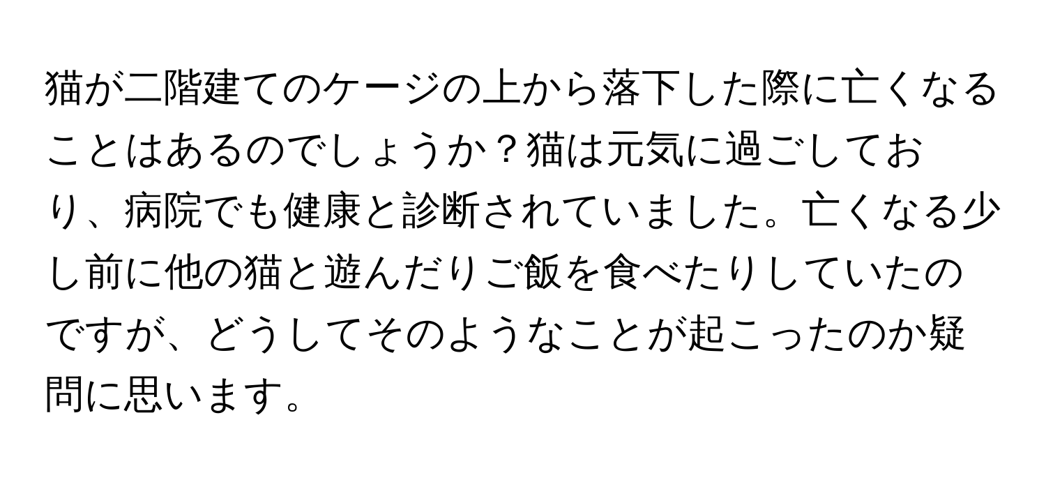 猫が二階建てのケージの上から落下した際に亡くなることはあるのでしょうか？猫は元気に過ごしており、病院でも健康と診断されていました。亡くなる少し前に他の猫と遊んだりご飯を食べたりしていたのですが、どうしてそのようなことが起こったのか疑問に思います。