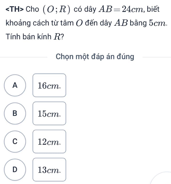 Cho (O;R) có dây AB=24cm , biết
khoảng cách từ tâm O đến dây AB bằng 5cm.
Tính bán kính R?
Chọn một đáp án đúng
A 16cm.
B 15cm.
C 12cm.
D 13cm.