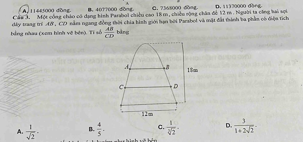 A
A. 11445000 đồng. B. 4077000 đồng. C. 7368000 đồng. D. 11370000 đồng.
Cầu 3. Một cổng chào có dạng hình Parabol chiều cao 18 m, chiều rộng chân đế 12 m. Người ta căng hai sợi
dây trang trí AB , CD nằm ngang đồng thời chia hình giới hạn bởi Parabol và mặt đất thành ba phần có diện tích
bằng nhau (xem hình vẽ bên). Tỉ số  AB/CD  bằng
C.
D.
A.  1/sqrt(2) ·   4/5 .  1/sqrt[3](2) .  3/1+2sqrt(2) . 
B.
: hình vẽ bên