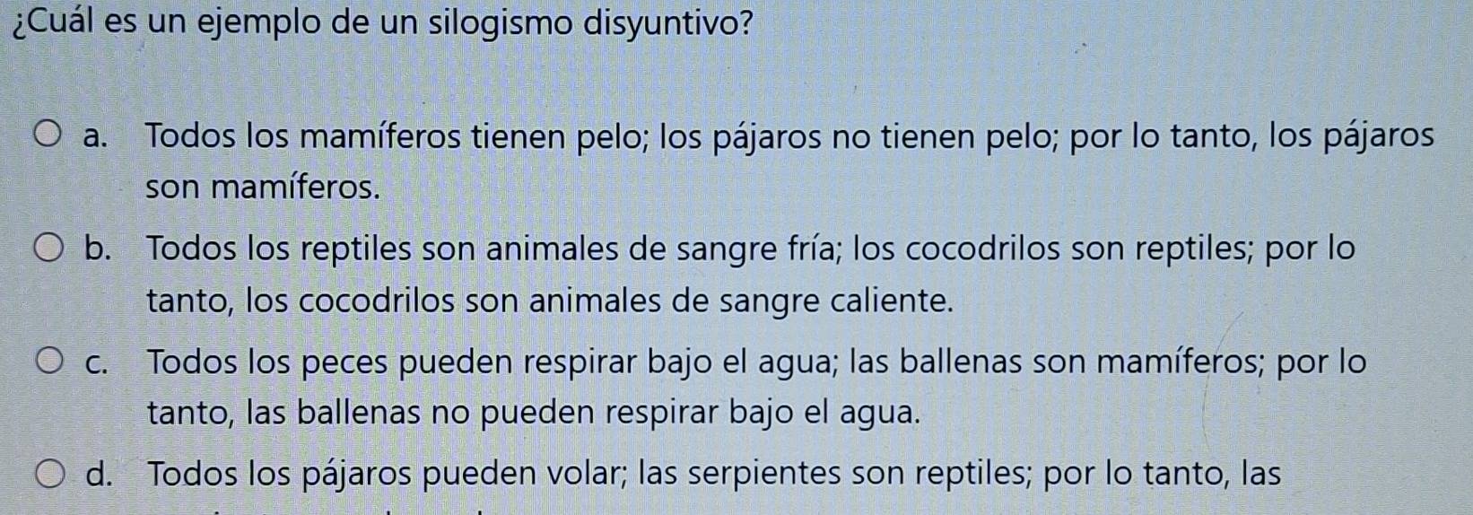 ¿Cuál es un ejemplo de un silogismo disyuntivo?
a. Todos los mamíferos tienen pelo; los pájaros no tienen pelo; por lo tanto, los pájaros
son mamíferos.
b. Todos los reptiles son animales de sangre fría; los cocodrilos son reptiles; por lo
tanto, los cocodrilos son animales de sangre caliente.
c. Todos los peces pueden respirar bajo el agua; las ballenas son mamíferos; por lo
tanto, las ballenas no pueden respirar bajo el agua.
d. Todos los pájaros pueden volar; las serpientes son reptiles; por lo tanto, las