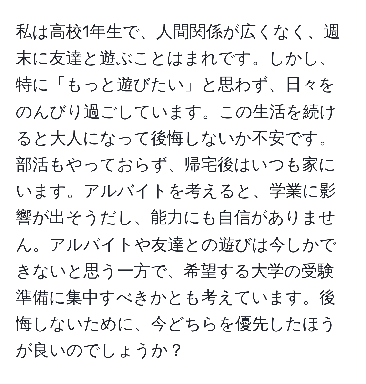 私は高校1年生で、人間関係が広くなく、週末に友達と遊ぶことはまれです。しかし、特に「もっと遊びたい」と思わず、日々をのんびり過ごしています。この生活を続けると大人になって後悔しないか不安です。部活もやっておらず、帰宅後はいつも家にいます。アルバイトを考えると、学業に影響が出そうだし、能力にも自信がありません。アルバイトや友達との遊びは今しかできないと思う一方で、希望する大学の受験準備に集中すべきかとも考えています。後悔しないために、今どちらを優先したほうが良いのでしょうか？