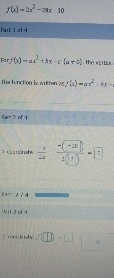 f(x)=2x^2-28x-10
Part 1 of 4 
For f(x)=ax^2+bx+c(a!= 0) , the vertex 
The function is written as f(x)=ax^2+bx+
Part 2 of 4 
x-coordinate:  (-b)/2a = (-(-28))/2(2) =7
Part: 2 / 4 
Part 3 of 4 
y-coordinate: f(□ )=□ ×