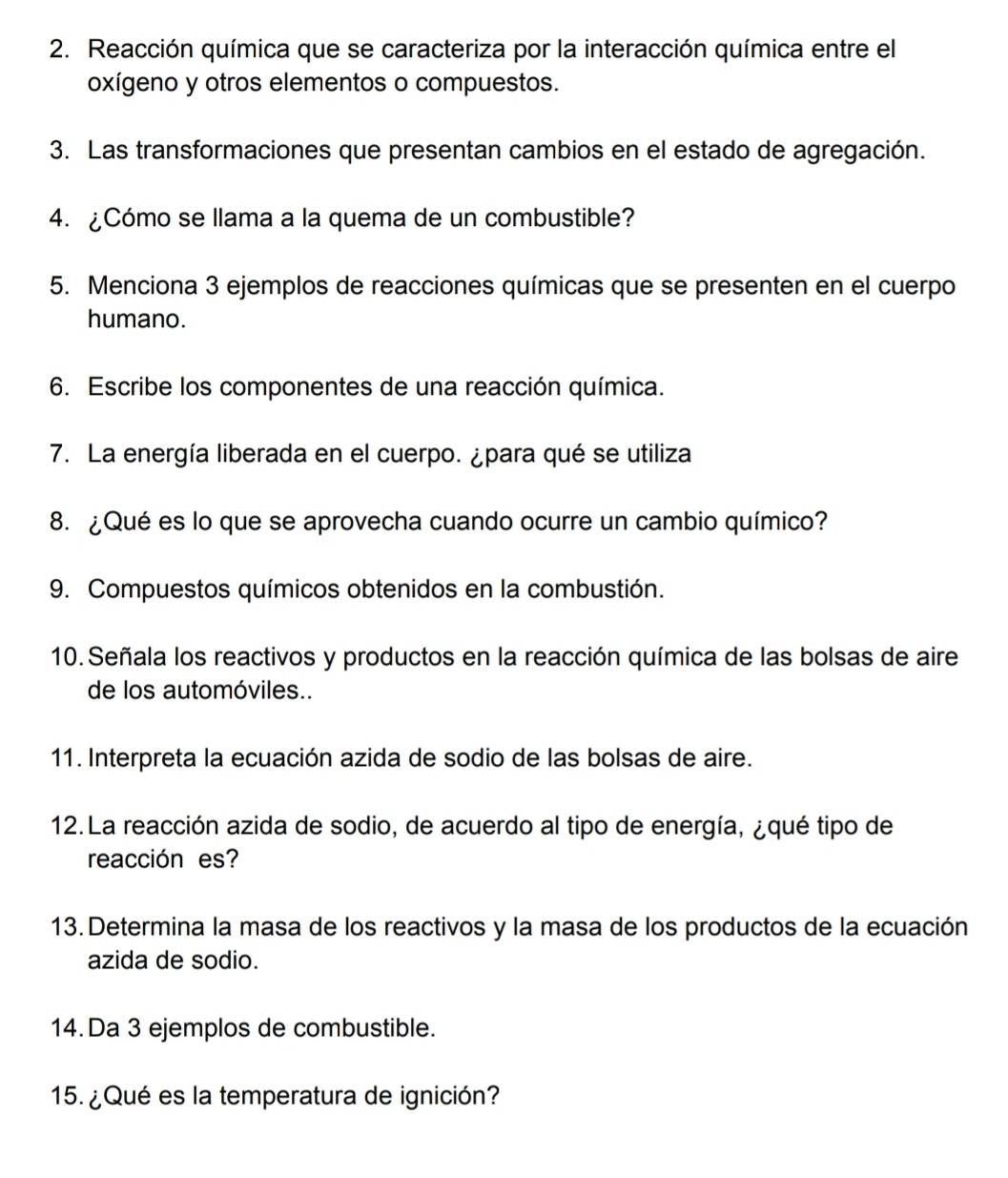 Reacción química que se caracteriza por la interacción química entre el 
oxígeno y otros elementos o compuestos. 
3. Las transformaciones que presentan cambios en el estado de agregación. 
4. ¿Cómo se llama a la quema de un combustible? 
5. Menciona 3 ejemplos de reacciones químicas que se presenten en el cuerpo 
humano. 
6. Escribe los componentes de una reacción química. 
7. La energía liberada en el cuerpo. ¿para qué se utiliza 
8. ¿Qué es lo que se aprovecha cuando ocurre un cambio químico? 
9. Compuestos químicos obtenidos en la combustión. 
10. Señala los reactivos y productos en la reacción química de las bolsas de aire 
de los automóviles.. 
11. Interpreta la ecuación azida de sodio de las bolsas de aire. 
12. La reacción azida de sodio, de acuerdo al tipo de energía, ¿qué tipo de 
reacción es? 
13. Determina la masa de los reactivos y la masa de los productos de la ecuación 
azida de sodio. 
14. Da 3 ejemplos de combustible. 
15. ¿ Qué es la temperatura de ignición?