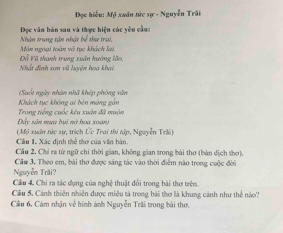 Đọc hiểu: Mộ xuân tức sự - Nguyễn Trãi 
Đọc văn bản sau và thực hiện các yêu cầu: 
Nhàn trung tận nhật bế thư trai, 
Môn ngoại toàn vô tục khách lai. 
Đỗ Vũ thanh trung xuân hướng lão, 
Nhất đình sơn vũ luyện hoa khai. 
(Suốt ngày nhàn nhã khép phòng văn 
Khách tục không ai bén mảng gần 
Trong tiếng cuốc kêu xuân đã muộn 
Đầy sân mưa bụi nở hoa xoan) 
(Mộ xuân tức sự, trích Ức Trai thi tập, Nguyễn Trãi) 
Câu 1. Xác định thể thơ của văn bản. 
Câu 2. Chỉ ra từ ngữ chỉ thời gian, không gian trong bài thơ (bản dịch thơ). 
Câu 3. Theo em, bài thơ được sáng tác vào thời điểm nào trong cuộc đời 
Nguyễn Trãi? 
Câu 4. Chỉ ra tác dụng của nghệ thuật đổi trong bài thơ trên. 
Câu 5. Cảnh thiên nhiên được miêu tả trong bài thơ là khung cảnh như thế nào? 
Câu 6. Cảm nhận về hình ảnh Nguyễn Trãi trong bài thơ.