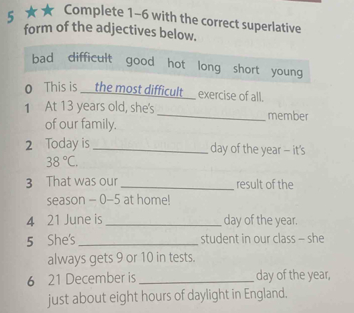 5 ★★ Complete 1-6 with the correct superlative
form of the adjectives below.
bad difficult good hot long short young
o This is __the most difficult__ exercise of all.
1 At 13 years old, she's_ member
of our family.
2 Today is _day of the year - it's
38°C. 
3 That was our _result of the
season - 0- 5 at home!
4 21 June is _ day of the year.
5 She's _student in our class - she
always gets 9 or 10 in tests.
6 21 December is _ day of the year,
just about eight hours of daylight in England.