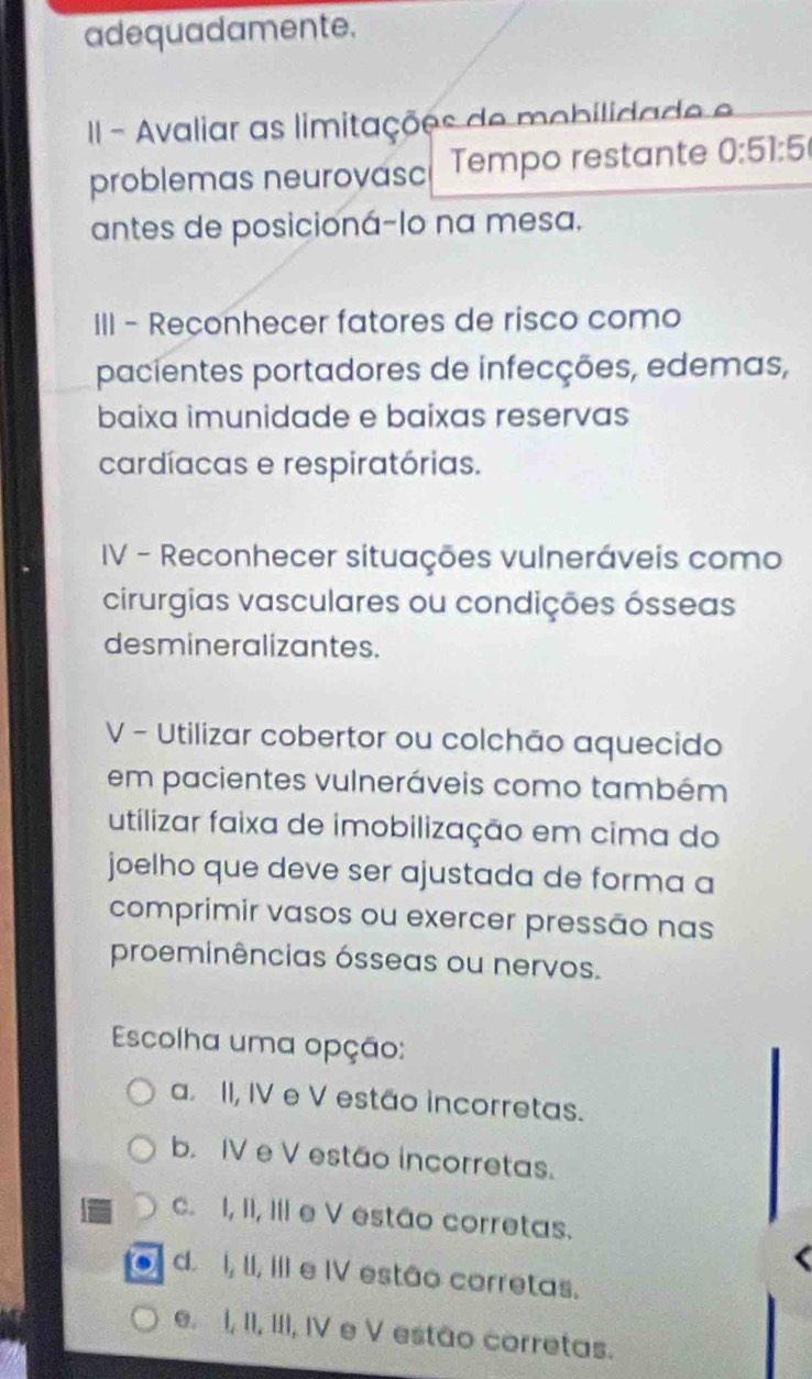 adequadamente.
II - Avaliar as limitações de mobilidade e
problemas neurovasc Tempo restante 0:51:5
antes de posicioná-lo na mesa.
III - Reconhecer fatores de risco como
pacientes portadores de infecções, edemas,
baixa imunidade e baixas reservas
cardíacas e respiratórias.
IV - Reconhecer situações vulneráveis como
cirurgias vasculares ou condições ósseas
desmineralizantes.
V - Utilizar cobertor ou colchão aquecido
em pacientes vulneráveis como também
utilizar faixa de imobilização em cima do
joelho que deve ser ajustada de forma a
comprimir vasos ou exercer pressão nas
proeminências ósseas ou nervos.
Escolha uma opção:
a. II, IV e V estão incorretas.
b. IV e V estão incorretas.
c. I, II, III e V estão corretas.
d. I, II, III e IV estão corretas.
e. I, II, III, IV e V estão corretas.