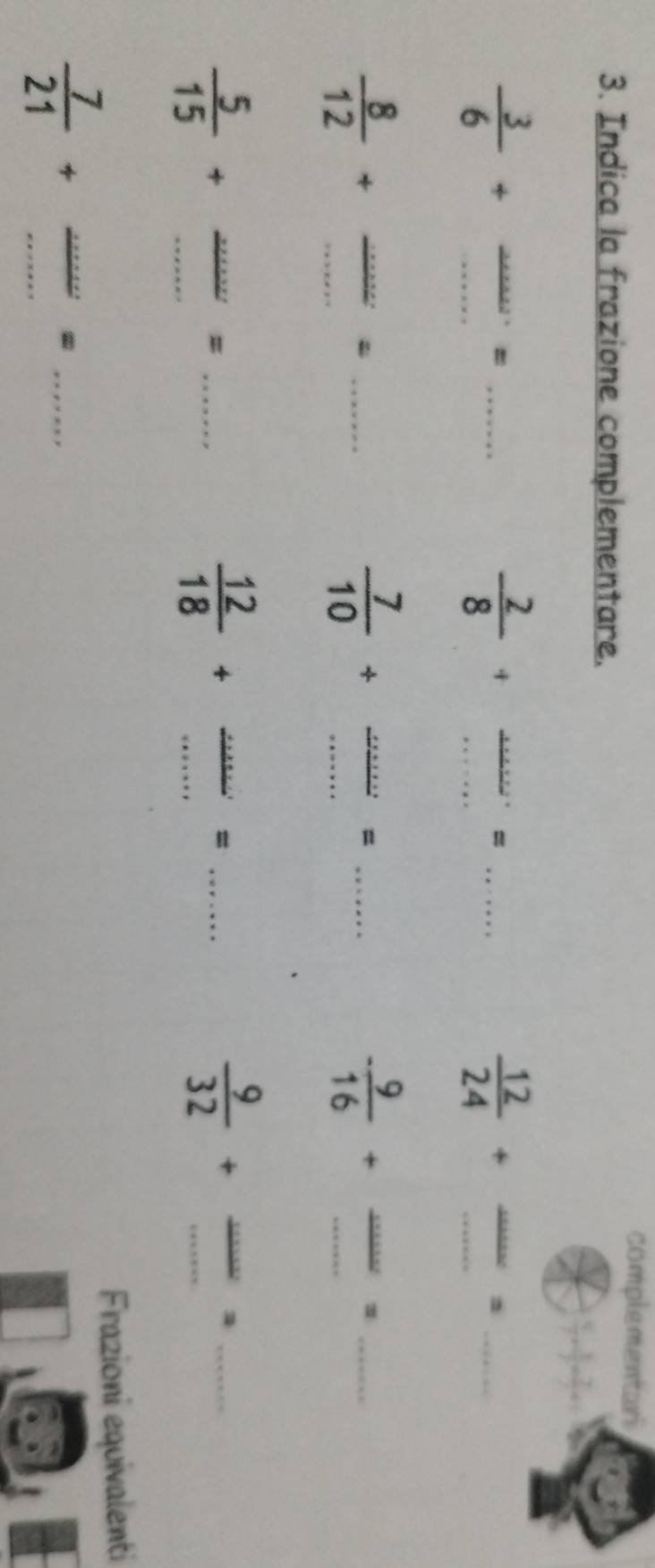 complementari 
3. Indica la frazione complementare. 
__  3/6 +
_=
 2/8 + __ 
_= 
_  12/24 +
_
 8/12 + __ △ hen _ 
__  7/10 +
_= 
__ - 9/16 +
_1
 5/15 + __ 
_= 
__  12/18 +
_= 
__  9/32 +
_ 
Frazioni equivalenti 
__  7/21 +
_