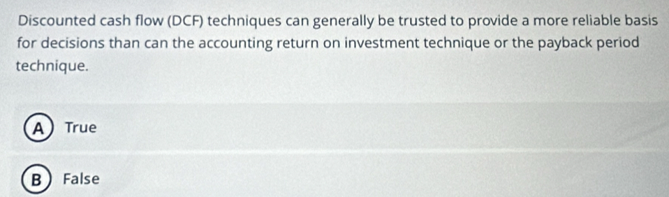 Discounted cash flow (DCF) techniques can generally be trusted to provide a more reliable basis
for decisions than can the accounting return on investment technique or the payback period
technique.
A True
B  False