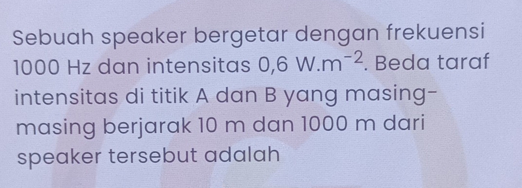 Sebuah speaker bergetar dengan frekuensi
1000 Hz dan intensitas 0, 6W.m^(-2). Beda taraf 
intensitas di titik A dan B yang masing- 
masing berjarak 10 m dan 1000 m dari 
speaker tersebut adalah