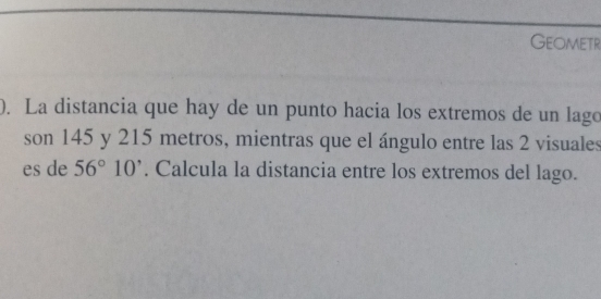 Geometr 
). La distancia que hay de un punto hacia los extremos de un lago 
son 145 y 215 metros, mientras que el ángulo entre las 2 visuales 
es de 56°10'. Calcula la distancia entre los extremos del lago.